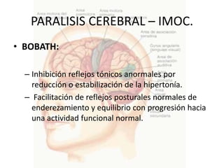 PARALISIS CEREBRAL – IMOC.
• BOBATH:

  – Inhibición reflejos tónicos anormales por
    reducción o estabilización de la hipertonía.
  – Facilitación de reflejos posturales normales de
    enderezamiento y equilibrio con progresión hacia
    una actividad funcional normal.
 