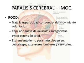 PARALISIS CEREBRAL – IMOC.
• ROOD:
  – Trata la espasticidad con control del movimiento
    voluntario.
  – Cepillado suave de músculos antagonistas.
  – Evitar extensión total.
  – Estiramiento lento para músculos sóleo,
    cuádriceps, extensores lumbares y cervicales.
 