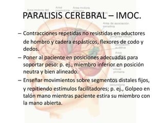 PARALISIS CEREBRAL – IMOC.
– Contracciones repetidas no resistidas en aductores
  de hombro y cadera espásticos, flexores de codo y
  dedos.
– Poner al paciente en posiciones adecuadas para
  soportar peso: p. ej., miembro inferior en posición
  neutra y bien alineado.
– Enseñar movimientos sobre segmentos distales fijos,
  y repitiendo estímulos facilitadores; p. ej., Golpeo en
  talón mano mientras paciente estira su miembro con
  la mano abierta.
 