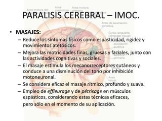 PARALISIS CEREBRAL – IMOC.
• MASAJES:
  – Reduce los síntomas físicos como espasticidad, rigidez y
    movimientos atetósicos.
  – Mejora las motricidades finas, gruesas y faciales, junto con
    las actividades cognitivas y sociales.
  – El masaje estimula los mecanorreceptores cutáneos y
    conduce a una disminución del tono por inhibición
    motoneuronal.
  – Se considera eficaz el masaje rítmico, profundo y suave.
  – Empleo de effleurage y de pétrisage en músculos
    espásticos, considerando estas técnicas eficaces,
    pero sólo en el momento de su aplicación.
 