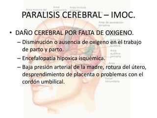 PARALISIS CEREBRAL – IMOC.
• DAÑO CEREBRAL POR FALTA DE OXIGENO.
  – Disminución o ausencia de oxigeno en el trabajo
    de parto y parto.
  – Encefalopatía hipoxica isquémica.
  – Baja presión arterial de la madre, rotura del útero,
    desprendimiento de placenta o problemas con el
    cordón umbilical.
 