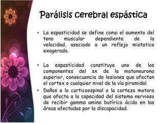 Parálisis cerebral espástica

• La espasticidad se define como el aumento del
  tono     muscular    dependiente     de    la
  velocidad, asociado a un reflejo miotatico
  exagerado.

• La espasticidad constituye uno de los
  componentes del sx de la motoneurona
  superior, consecuencia de lesiones que afectan
  el cortex o cualquier nivel de la vía piramidal.
• Daños a la corticoespinal o la corteza motora
  que afecta a la capacidad del sistema nervioso
  de recibir gamma amino butírico ácido en las
  áreas afectadas por la discapacidad.
 