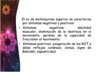 El sx de motoneurona superior se caracteriza
  por síntomas negativos y positivos:
• Síntomas          negativos:        debilidad
  muscular, disminución de la destreza en el
  movimiento, perdida de la capacidad de
  fraccionar el movimiento.
• Síntomas positivos: exageración de los ROT y
  delos reflejos cutáneos, clonus, signo de
  Babinski, espasticidad.
 