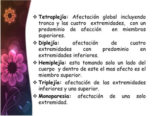  Tetraplejía: Afectación global incluyendo
  tronco y las cuatro extremidades, con un
  predominio de afección        en miembros
  superiores.
 Diplejía:      afectación     de      cuatro
  extremidades       con     predominio     en
  extremidades inferiores.
 Hemiplejía: esta tomando solo un lado del
  cuerpo y dentro de este el mas afecto es el
  miembro superior.
 Triplejía: afectación de las extremidades
  inferiores y una superior.
 Monoparesia: afectación de una solo
  extremidad.
 