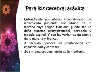 Parálisis cerebral atáxica

• Entendiendo por ataxia incoordinación de
  movimiento pudiendo ser ataxia de la
  marcha cuyo origen funcional puede ser un
  daño sistema extrapiramidal, cerebelo y
  medula espinal. Y con las variantes de ataxia
  de la marcha y troncal.
• A menudo aparece en combinación con
  espasticidad y atetosis.
• Su síntoma predominante es la hipotonía.
 