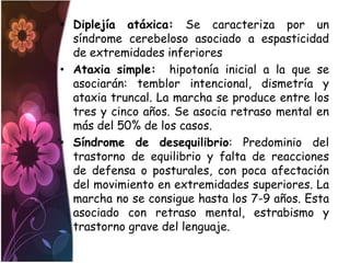 • Diplejía atáxica: Se caracteriza por un
  síndrome cerebeloso asociado a espasticidad
  de extremidades inferiores
• Ataxia simple: hipotonía inicial a la que se
  asociarán: temblor intencional, dismetría y
  ataxia truncal. La marcha se produce entre los
  tres y cinco años. Se asocia retraso mental en
  más del 50% de los casos.
• Síndrome de desequilibrio: Predominio del
  trastorno de equilibrio y falta de reacciones
  de defensa o posturales, con poca afectación
  del movimiento en extremidades superiores. La
  marcha no se consigue hasta los 7-9 años. Esta
  asociado con retraso mental, estrabismo y
  trastorno grave del lenguaje.
 