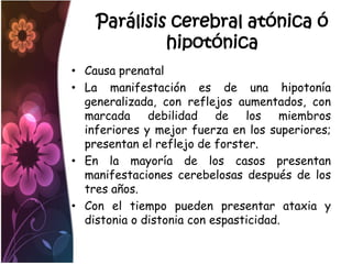 Parálisis cerebral atónica ó
             hipotónica
• Causa prenatal
• La manifestación es de una hipotonía
  generalizada, con reflejos aumentados, con
  marcada debilidad de los miembros
  inferiores y mejor fuerza en los superiores;
  presentan el reflejo de forster.
• En la mayoría de los casos presentan
  manifestaciones cerebelosas después de los
  tres años.
• Con el tiempo pueden presentar ataxia y
  distonia o distonia con espasticidad.
 