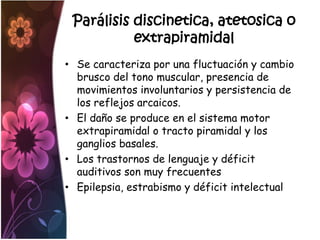 Parálisis discinetica, atetosica o
           extrapiramidal
• Se caracteriza por una fluctuación y cambio
  brusco del tono muscular, presencia de
  movimientos involuntarios y persistencia de
  los reflejos arcaicos.
• El daño se produce en el sistema motor
  extrapiramidal o tracto piramidal y los
  ganglios basales.
• Los trastornos de lenguaje y déficit
  auditivos son muy frecuentes
• Epilepsia, estrabismo y déficit intelectual
 