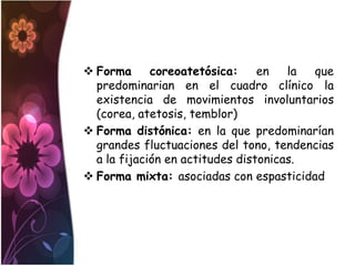  Forma      coreoatetósica:     en   la que
  predominarian en el cuadro clínico la
  existencia de movimientos involuntarios
  (corea, atetosis, temblor)
 Forma distónica: en la que predominarían
  grandes fluctuaciones del tono, tendencias
  a la fijación en actitudes distonicas.
 Forma mixta: asociadas con espasticidad
 
