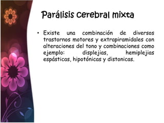 Parálisis cerebral mixta

• Existe una combinación de diversos
  trastornos motores y extrapiramidales con
  alteraciones del tono y combinaciones como
  ejemplo:        displejias,      hemiplejias
  espásticas, hipotónicas y distonicas.
 