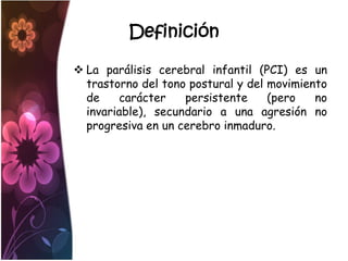 Definición

 La parálisis cerebral infantil (PCI) es un
  trastorno del tono postural y del movimiento
  de    carácter    persistente     (pero   no
  invariable), secundario a una agresión no
  progresiva en un cerebro inmaduro.
 