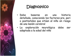 Diagnostico

• Debe      basarse    en     una     historia
  detallada, conociendo los factores pre, peri
  o postnatales que sitúan al niño en riesgo
  de una lesión cerebral
• La exploración neurológica debe ser
  adaptada a la edad del niño
 