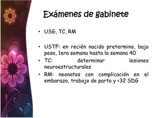 Exámenes de gabinete

• USG, TC, RM

• USTF: en recién nacido pretermino, bajo
  peso, 1era semana hasta la semana 40
• TC:          determinar           lesiones
  neuroestructurales
• RM: neonatos con complicación en el
  embarazo, trabajo de parto y <32 SDG
 