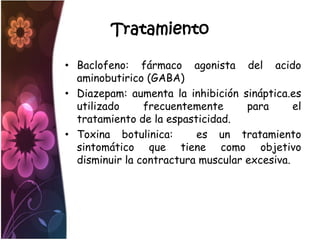 Tratamiento

• Baclofeno: fármaco agonista del acido
  aminobutirico (GABA)
• Diazepam: aumenta la inhibición sináptica.es
  utilizado     frecuentemente      para      el
  tratamiento de la espasticidad.
• Toxina botulinica:      es un tratamiento
  sintomático que tiene como objetivo
  disminuir la contractura muscular excesiva.
 