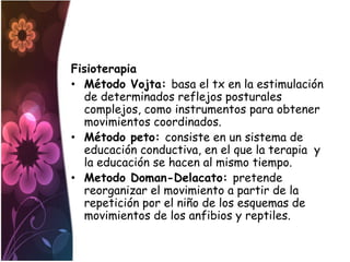 Fisioterapia
• Método Vojta: basa el tx en la estimulación
  de determinados reflejos posturales
  complejos, como instrumentos para obtener
  movimientos coordinados.
• Método peto: consiste en un sistema de
  educación conductiva, en el que la terapia y
  la educación se hacen al mismo tiempo.
• Metodo Doman-Delacato: pretende
  reorganizar el movimiento a partir de la
  repetición por el niño de los esquemas de
  movimientos de los anfibios y reptiles.
 