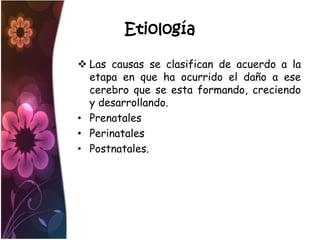Etiología

 Las causas se clasifican de acuerdo a la
  etapa en que ha ocurrido el daño a ese
  cerebro que se esta formando, creciendo
  y desarrollando.
• Prenatales
• Perinatales
• Postnatales.
 