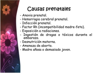 Causas prenatales
- Anoxia prenatal.
- Hemorragia cerebral prenatal.
- Infección prenatal.
- Factor Rh (incompatibilidad madre-feto).
- Exposición a radiaciones.
- Ingestión de drogas o tóxicos durante el
   embarazo.
- Desnutrición materna.
- Amenaza de aborto.
- Madre añosa o demasiado joven.
 