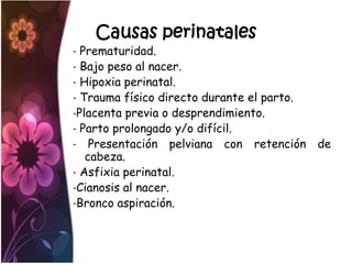 Causas perinatales
- Prematuridad.
- Bajo peso al nacer.
- Hipoxia perinatal.
- Trauma físico directo durante el parto.
-Placenta previa o desprendimiento.
- Parto prolongado y/o difícil.
- Presentación pelviana con retención de
   cabeza.
- Asfixia perinatal.
-Cianosis al nacer.
-Bronco aspiración.
 
