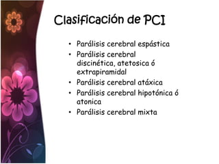 Clasificación de PCI

  • Parálisis cerebral espástica
  • Parálisis cerebral
    discinética, atetosica ó
    extrapiramidal
  • Parálisis cerebral atáxica
  • Parálisis cerebral hipotónica ó
    atonica
  • Parálisis cerebral mixta
 