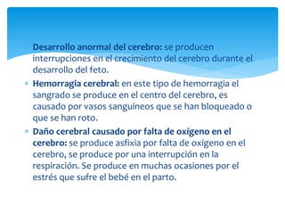  Desarrollo anormal del cerebro: se producen
interrupciones en el crecimiento del cerebro durante el
desarrollo del feto.
 Hemorragia cerebral: en este tipo de hemorragia el
sangrado se produce en el centro del cerebro, es
causado por vasos sanguíneos que se han bloqueado o
que se han roto.
 Daño cerebral causado por falta de oxígeno en el
cerebro: se produce asfixia por falta de oxígeno en el
cerebro, se produce por una interrupción en la
respiración. Se produce en muchas ocasiones por el
estrés que sufre el bebé en el parto.
 