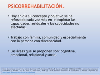 PSICORREHABILITACIÓN.
• Hoy en día su concepto y objetivo se ha
reforzado cada vez más en el explotar las
capacidades residuales y las capacidades no
afectadas.
• Trabajo con familia, comunidad y especialmente
con la persona con discapacidad.
• Las áreas que se proponen son: cognitiva,
emocional, relacional y social.
Simón Gomez-Lopez; Jaimes V. H., Palencia Gutiérrez, C. M., Hernández, Martha., & Guerrero, PARÁLISIS CEREBRAL INFANTIL , Archivos Venezolanos de
Puericultura y Pediatría, vol. 76, núm. 1, enero-marzo, 2013, pp. 30-39 Sociedad Venezolana de Puericultura y Pediatría. Disponible en:
https://www.redalyc.org/pdf/3679/367937046008.pdf
 