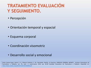 TRATAMIENTO EVALUACIÓN
Y SEGUIMIENTO.
• Percepción
• Orientación temporal y espacial
• Esquema corporal
• Coordinación visomotriz
• Desarrollo social y emocional
Simón Gomez-Lopez; Jaimes V. H., Palencia Gutiérrez, C. M., Hernández, Martha., & Guerrero, PARÁLISIS CEREBRAL INFANTIL , Archivos Venezolanos de
Puericultura y Pediatría, vol. 76, núm. 1, enero-marzo, 2013, pp. 30-39 Sociedad Venezolana de Puericultura y Pediatría. Disponible en:
https://www.redalyc.org/pdf/3679/367937046008.pdf
 