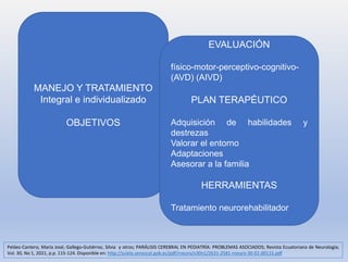 MANEJO Y TRATAMIENTO
Integral e individualizado
OBJETIVOS
EVALUACIÓN
físico-motor-perceptivo-cognitivo-
(AVD) (AIVD)
PLAN TERAPÉUTICO
Adquisición de habilidades y
destrezas
Valorar el entorno
Adaptaciones
Asesorar a la familia
HERRAMIENTAS
Tratamiento neurorehabilitador
Peláez-Cantero, María José; Gallego-Gutiérrez, Silvia y otros; PARÁLISIS CEREBRAL EN PEDIATRÍA: PROBLEMAS ASOCIADOS; Revista Ecuatoriana de Neurología;
Vol. 30, No 1, 2021, p.p. 115-124. Disponible en: http://scielo.senescyt.gob.ec/pdf/rneuro/v30n1/2631-2581-rneuro-30-01-00115.pdf
 