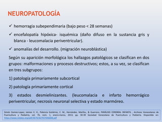  hemorragia subependimaria (bajo peso < 28 semanas)
 encefalopatía hipóxica- isquémica (daño difuso en la sustancia gris y
blanca - leucomalacia periventricular).
 anomalías del desarrollo. (migración neuroblástica)
Según su aparición morfológica los hallazgos patológicos se clasifican en dos
grupos: malformaciones y procesos destructivos; estos, a su vez, se clasifican
en tres subgrupos:
1) patología primariamente subcortical
2) patología primariamente cortical
3) estados desmielinizantes. (leucomalacia e infarto hemorrágico
periventricular, necrosis neuronal selectiva y estado marmóreo.
NEUROPATOLOGÍA
Simón Gomez-Lopez; Jaimes V. H., Palencia Gutiérrez, C. M., Hernández, Martha., & Guerrero, PARÁLISIS CEREBRAL INFANTIL , Archivos Venezolanos de
Puericultura y Pediatría, vol. 76, núm. 1, enero-marzo, 2013, pp. 30-39 Sociedad Venezolana de Puericultura y Pediatría. Disponible en:
https://www.redalyc.org/pdf/3679/367937046008.pdf
 