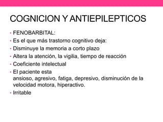 COGNICION Y ANTIEPILEPTICOS
• FENOBARBITAL:
• Es el que más trastorno cognitivo deja:
• Disminuye la memoria a corto plazo
• Altera la atención, la vigilia, tiempo de reacción
• Coeficiente intelectual

• El paciente esta

ansioso, agresivo, fatiga, depresivo, disminución de la
velocidad motora, hiperactivo.
• Irritable

 