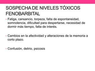 SOSPECHA DE NIVELES TÓXICOS
FENOBARBITAL
• Fatiga, cansancio, torpeza, falta de espontaneidad,

somnolencia, dificultad para despertarse, necesidad de
dormir más tiempo, falta de interés.
• Cambios en la afectividad y alteraciones de la memoria a

corto plazo.
• Confusión, delirio, psicosis.

 