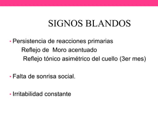 SIGNOS BLANDOS
• Persistencia de reacciones primarias

Reflejo de Moro acentuado
Reflejo tónico asimétrico del cuello (3er mes)
• Falta de sonrisa social.

• Irritabilidad constante

 