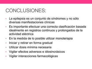 CONCLUSIONES:
• La epilepsia es un conjunto de síndromes y no sólo
•

•
•
•
•

•

diversas manifestaciones clínicas
Es importante efectuar una correcta clasificación basada
idealmente en registros continuos y prolongados de la
actividad eléctrica
En la medida de lo posible utilizar monoterapia
Iniciar y retirar en forma gradual
Utilizar dosis mínima necesaria
Vigilar efectos adversos e idiosincrásicos
Vigilar interacciones farmacológicas

 