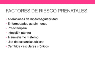 FACTORES DE RIESGO PRENATALES
• Alteraciones de hipercoagulabilidad
• Enfermedades autoinmunes
• Preeclampsia
• Infección uterina
• Traumatismo materno

• Uso de sustancias tóxicas
• Cambios vasculares crónicos

 