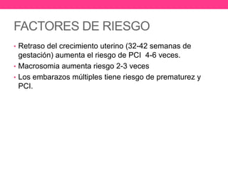 FACTORES DE RIESGO
• Retraso del crecimiento uterino (32-42 semanas de

gestación) aumenta el riesgo de PCI 4-6 veces.
• Macrosomia aumenta riesgo 2-3 veces
• Los embarazos múltiples tiene riesgo de prematurez y
PCI.

 