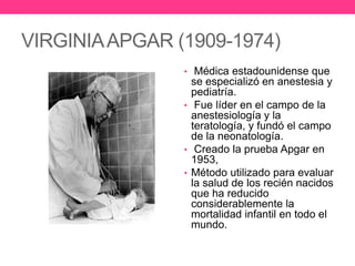 VIRGINIA APGAR (1909-1974)
• Médica estadounidense que

se especializó en anestesia y
pediatría.
• Fue líder en el campo de la
anestesiología y la
teratología, y fundó el campo
de la neonatología.
• Creado la prueba Apgar en
1953,
• Método utilizado para evaluar
la salud de los recién nacidos
que ha reducido
considerablemente la
mortalidad infantil en todo el
mundo.

 