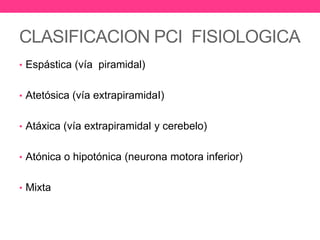 CLASIFICACION PCI FISIOLOGICA
• Espástica (vía piramidal)
• Atetósica (vía extrapiramidaI)
• Atáxica (vía extrapiramidal y cerebelo)
• Atónica o hipotónica (neurona motora inferior)
• Mixta

 