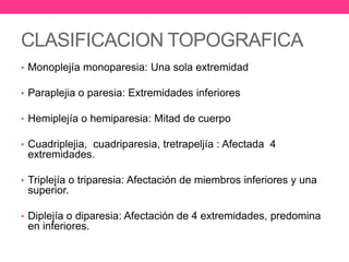 CLASIFICACION TOPOGRAFICA
• Monoplejía monoparesia: Una sola extremidad

• Paraplejia o paresia: Extremidades inferiores
• Hemiplejía o hemiparesia: Mitad de cuerpo
• Cuadriplejia, cuadriparesia, tretrapeljía : Afectada 4

extremidades.
• Triplejía o triparesia: Afectación de miembros inferiores y una

superior.
• Diplejía o diparesia: Afectación de 4 extremidades, predomina

en inferiores.

 