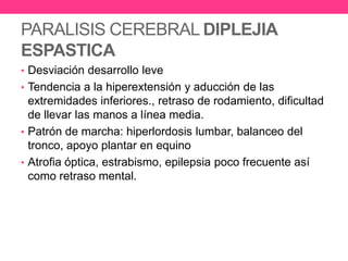 PARALISIS CEREBRAL DIPLEJIA
ESPASTICA
• Desviación desarrollo leve
• Tendencia a la hiperextensión y aducción de las

extremidades inferiores., retraso de rodamiento, dificultad
de llevar las manos a línea media.
• Patrón de marcha: hiperlordosis lumbar, balanceo del
tronco, apoyo plantar en equino
• Atrofia óptica, estrabismo, epilepsia poco frecuente así
como retraso mental.

 