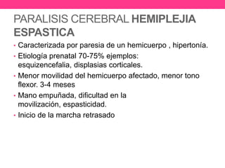 PARALISIS CEREBRAL HEMIPLEJIA
ESPASTICA
• Caracterizada por paresia de un hemicuerpo , hipertonía.
• Etiología prenatal 70-75% ejemplos:

esquizencefalia, displasias corticales.
• Menor movilidad del hemicuerpo afectado, menor tono
flexor. 3-4 meses
• Mano empuñada, dificultad en la
movilización, espasticidad.
• Inicio de la marcha retrasado

 