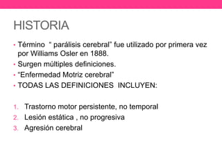 HISTORIA
• Término “ parálisis cerebral” fue utilizado por primera vez

por Williams Osler en 1888.
• Surgen múltiples definiciones.
• “Enfermedad Motriz cerebral”
• TODAS LAS DEFINICIONES INCLUYEN:
1. Trastorno motor persistente, no temporal
2. Lesión estática , no progresiva
3. Agresión cerebral

 