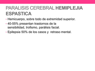 PARALISIS CEREBRAL HEMIPLEJIA
ESPASTICA
• Hemicuerpo, sobre todo de extremidad superior.
• 40-55% presentan trastornos de la

sensibilidad, trofismo, parálisis facial.
• Epilepsia 50% de los casos y retraso mental.

 