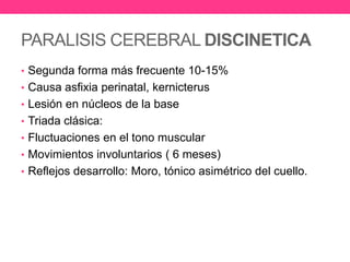 PARALISIS CEREBRAL DISCINETICA
• Segunda forma más frecuente 10-15%
• Causa asfixia perinatal, kernicterus
• Lesión en núcleos de la base
• Triada clásica:
• Fluctuaciones en el tono muscular

• Movimientos involuntarios ( 6 meses)
• Reflejos desarrollo: Moro, tónico asimétrico del cuello.

 