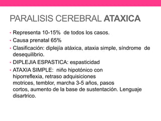 PARALISIS CEREBRAL ATAXICA
• Representa 10-15% de todos los casos.
• Causa prenatal 65%
• Clasificación: diplejía atáxica, ataxia simple, síndrome de

desequilibrio.
• DIPLEJIA ESPASTICA: espasticidad
• ATAXIA SIMPLE: niño hipotónico con
hiporreflexia, retraso adquisiciones
motrices, temblor, marcha 3-5 años, pasos
cortos, aumento de la base de sustentación. Lenguaje
disartrico.

 