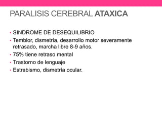 PARALISIS CEREBRAL ATAXICA
• SINDROME DE DESEQUILIBRIO
• Temblor, dismetría, desarrollo motor severamente

retrasado, marcha libre 8-9 años.
• 75% tiene retraso mental
• Trastorno de lenguaje
• Estrabismo, dismetría ocular.

 