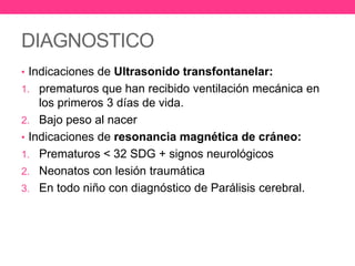 DIAGNOSTICO
• Indicaciones de Ultrasonido transfontanelar:
1. prematuros que han recibido ventilación mecánica en

los primeros 3 días de vida.
2. Bajo peso al nacer
• Indicaciones de resonancia magnética de cráneo:
1. Prematuros < 32 SDG + signos neurológicos
2. Neonatos con lesión traumática
3. En todo niño con diagnóstico de Parálisis cerebral.

 