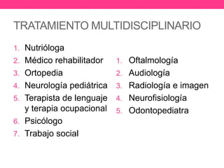 TRATAMIENTO MULTIDISCIPLINARIO
1. Nutrióloga

2. Médico rehabilitador

1. Oftalmología

3. Ortopedia

2. Audiología

4. Neurología pediátrica

3. Radiología e imagen

5. Terapista de lenguaje

4. Neurofisiología

y terapia ocupacional
6. Psicólogo
7. Trabajo social

5. Odontopediatra

 