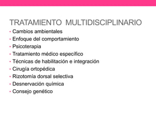 TRATAMIENTO MULTIDISCIPLINARIO
• Cambios ambientales
• Enfoque del comportamiento
• Psicoterapia
• Tratamiento médico específico
• Técnicas de habilitación e integración

• Cirugía ortopédica
• Rizotomía dorsal selectiva
• Desnervación química
• Consejo genético

 