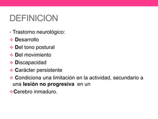 DEFINICION
• Trastorno neurológico:
 Desarrollo
 Del tono postural
 Del movimiento
 Discapacidad

 Carácter persistente
 Condiciona una limitación en la actividad, secundario a

una lesión no progresiva en un
Cerebro inmaduro.

 