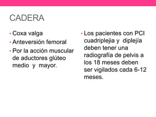 CADERA
• Coxa valga

• Anteversión femoral
• Por la acción muscular

de aductores glúteo
medio y mayor.

• Los pacientes con PCI

cuadriplejia y diplejía
deben tener una
radiografía de pelvis a
los 18 meses deben
ser vigilados cada 6-12
meses.

 