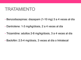TRATAMIENTO
• Benzodiazepinas: diazepam (1-10 mg) 3 a 4 veces al día
• Dantrolene: 1-3 mg/kg/dosis, 2 a 4 veces al día
• Trizanidine: adultos 2-8 mg/kg/dosis, 3 a 4 veces al día
• Baclofén: 2.5-4 mg/dosis, 3 veces al día o Intratecal

 